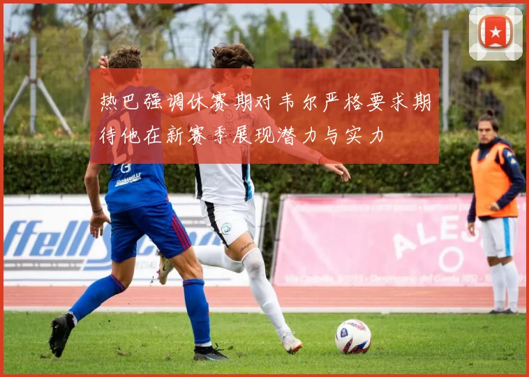 热巴强调休赛期对韦尔严格要求期待他在新赛季展现潜力与实力