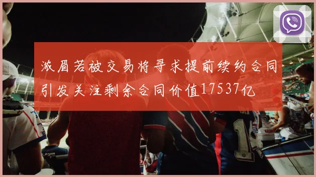 浓眉若被交易将寻求提前续约合同引发关注剩余合同价值17537亿