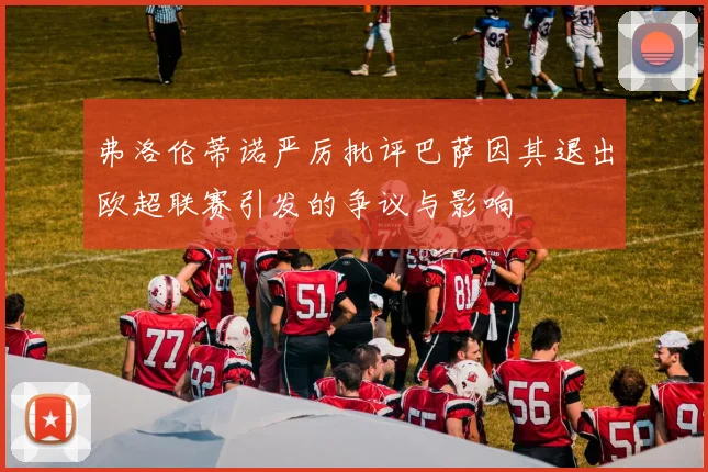 弗洛伦蒂诺严厉批评巴萨因其退出欧超联赛引发的争议与影响