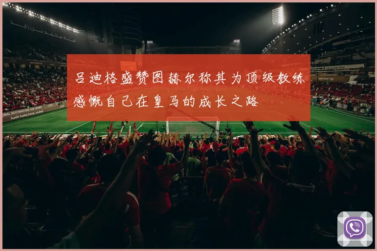 吕迪格盛赞图赫尔称其为顶级教练感慨自己在皇马的成长之路
