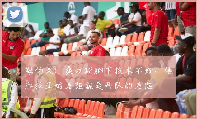 勒伯夫：桑切斯脚下技术不好，他和拉亚的差距就是两队的差距