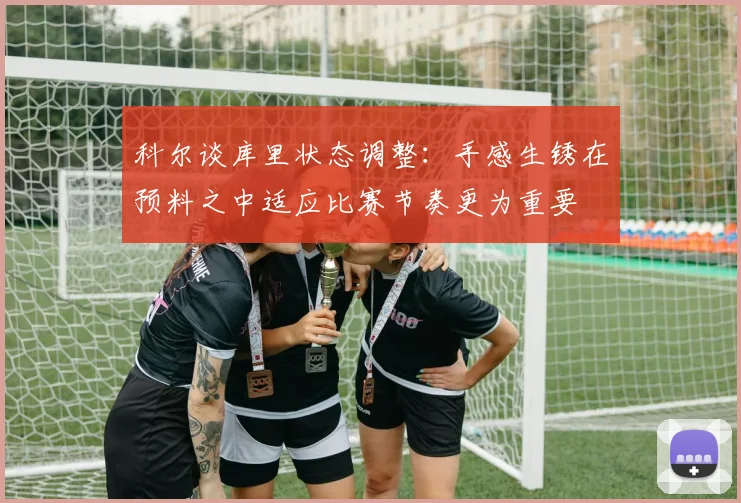 科尔谈库里状态调整：手感生锈在预料之中适应比赛节奏更为重要