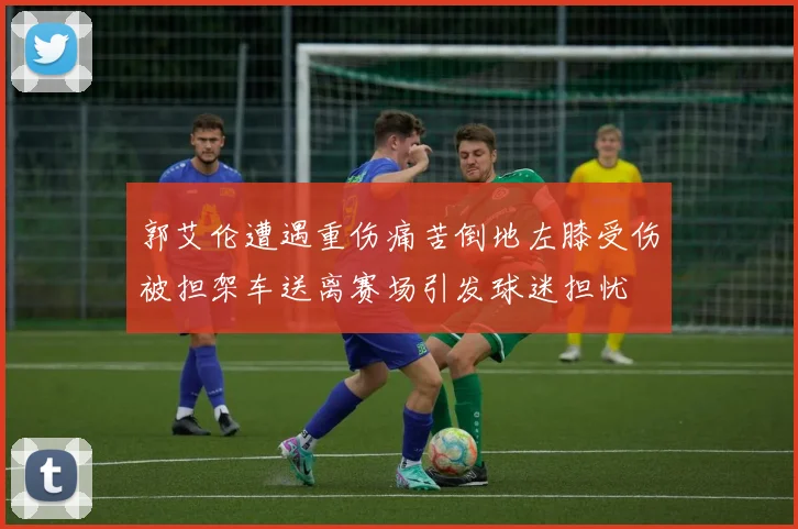 郭艾伦遭遇重伤痛苦倒地左膝受伤被担架车送离赛场引发球迷担忧