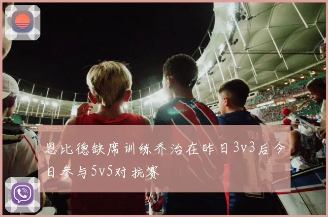 恩比德缺席训练乔治在昨日3v3后今日参与5v5对抗赛