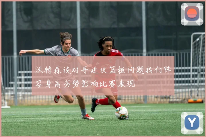 沃特森谈对手进攻篮板问题我们阵容身高劣势影响比赛表现
