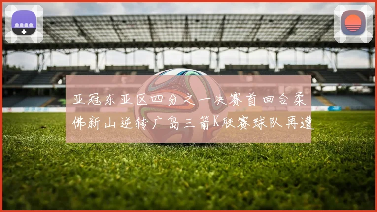 亚冠东亚区四分之一决赛首回合柔佛新山逆转广岛三箭K联赛球队再遭不胜困扰