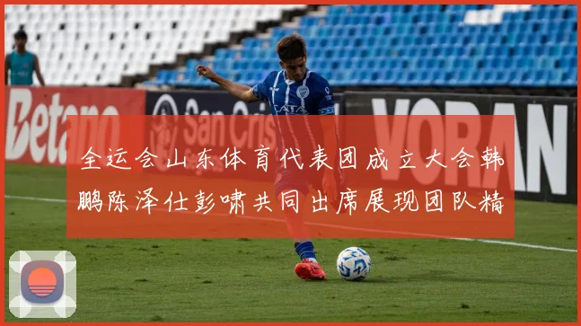 全运会山东体育代表团成立大会韩鹏陈泽仕彭啸共同出席展现团队精神与风采