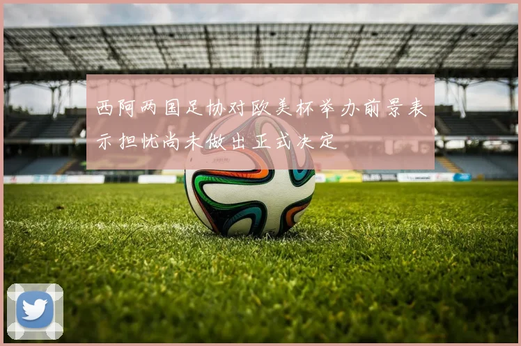 西阿两国足协对欧美杯举办前景表示担忧尚未做出正式决定