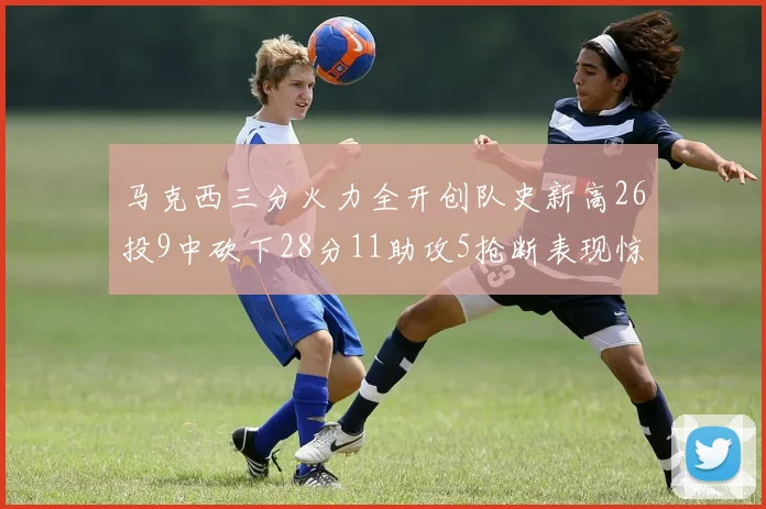 马克西三分火力全开创队史新高26投9中砍下28分11助攻5抢断表现惊艳