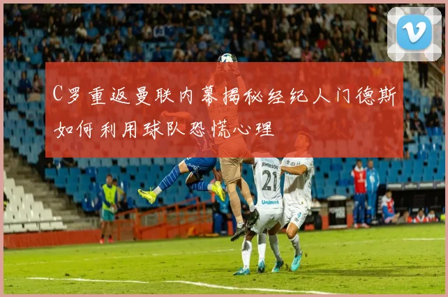 C罗重返曼联内幕揭秘经纪人门德斯如何利用球队恐慌心理