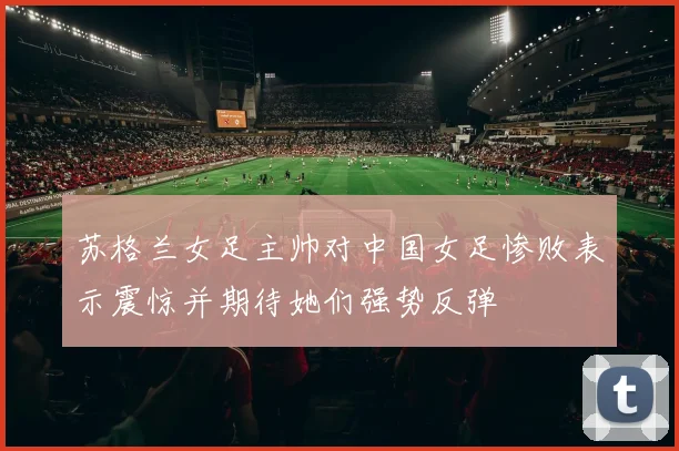 苏格兰女足主帅对中国女足惨败表示震惊并期待她们强势反弹
