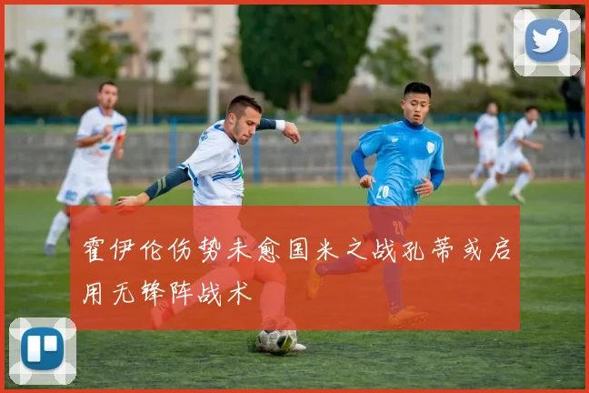 霍伊伦伤势未愈国米之战孔蒂或启用无锋阵战术
