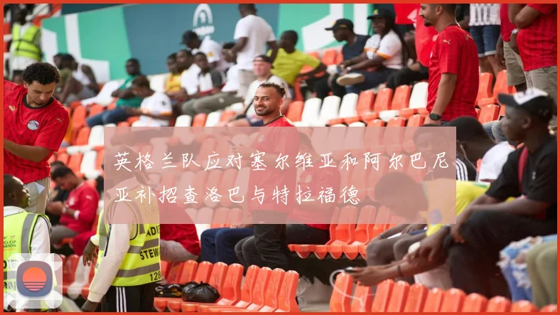 英格兰队应对塞尔维亚和阿尔巴尼亚补招查洛巴与特拉福德