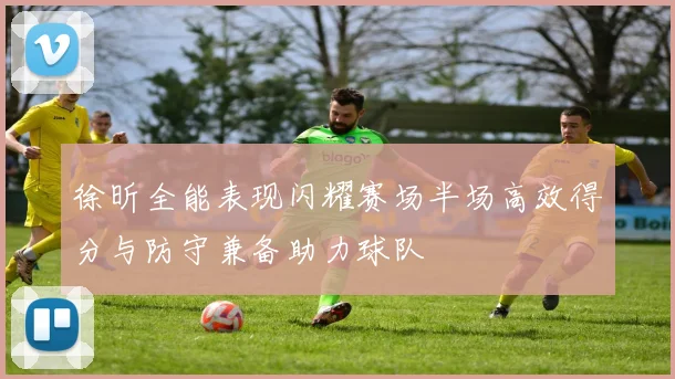 徐昕全能表现闪耀赛场半场高效得分与防守兼备助力球队