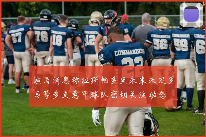 迪马消息称拉斯帕多里未来未定罗马等多支意甲球队密切关注动态