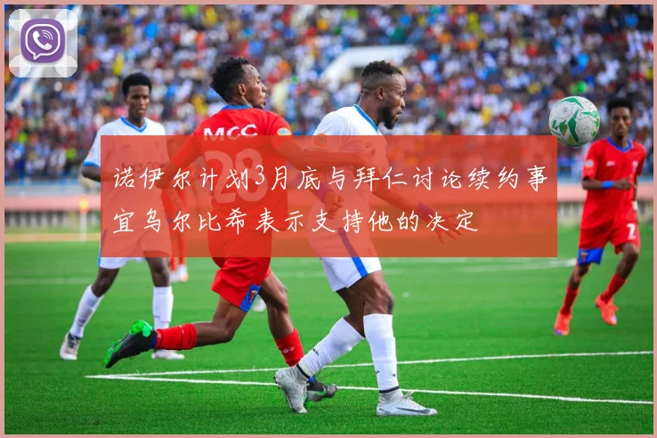 诺伊尔计划3月底与拜仁讨论续约事宜乌尔比希表示支持他的决定