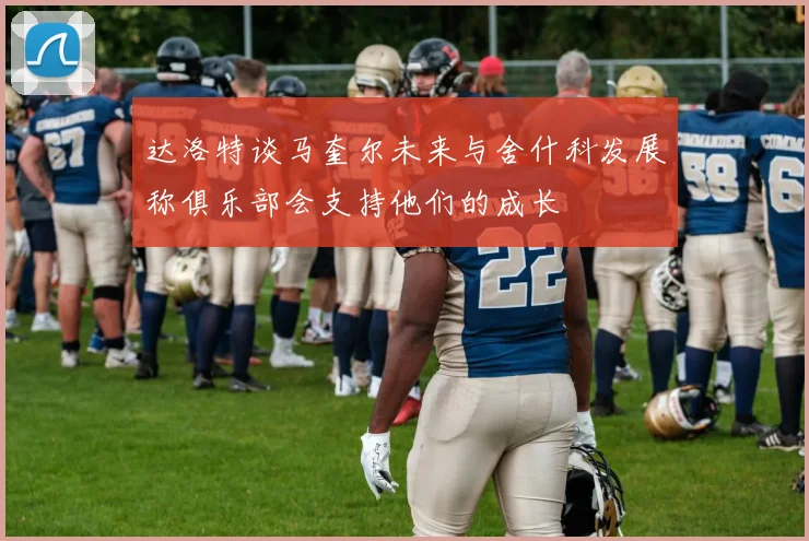 达洛特谈马奎尔未来与舍什科发展称俱乐部会支持他们的成长