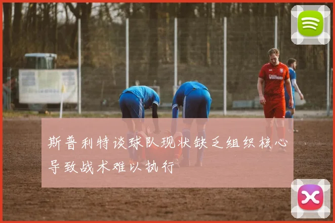 斯普利特谈球队现状缺乏组织核心导致战术难以执行