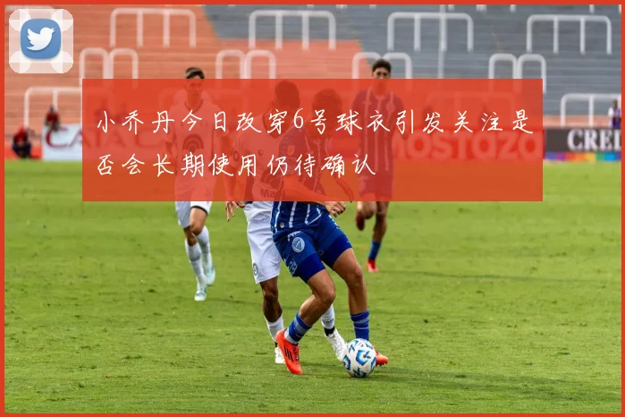 小乔丹今日改穿6号球衣引发关注是否会长期使用仍待确认