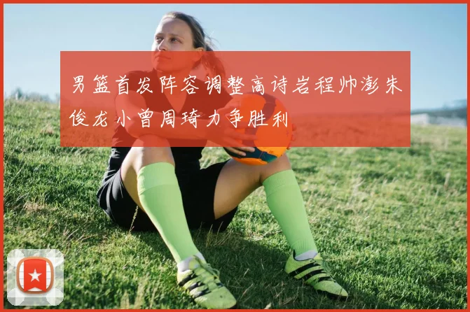男篮首发阵容调整高诗岩程帅澎朱俊龙小曾周琦力争胜利