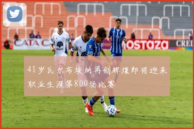 41岁瓦尔布埃纳再创辉煌即将迎来职业生涯第800场比赛
