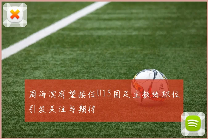 周海滨有望接任U15国足主教练职位引发关注与期待