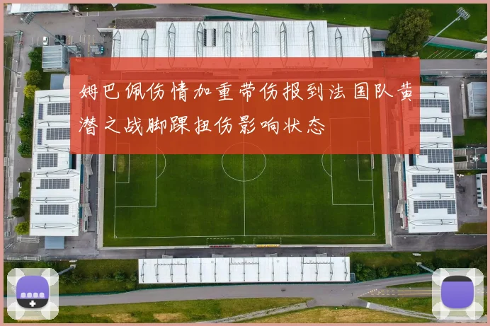 姆巴佩伤情加重带伤报到法国队黄潜之战脚踝扭伤影响状态