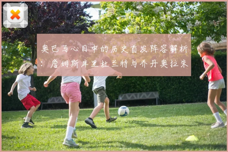 奥巴马心目中的历史首发阵容解析：詹姆斯库里杜兰特与乔丹奥拉朱旺的传奇组合