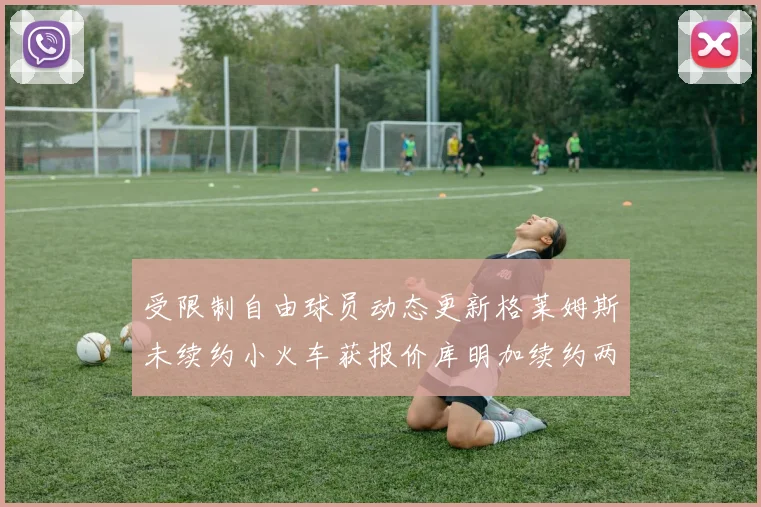 受限制自由球员动态更新格莱姆斯未续约小火车获报价库明加续约两年解析