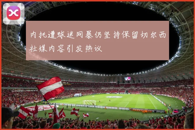 内托遭球迷网暴仍坚持保留切尔西社媒内容引发热议