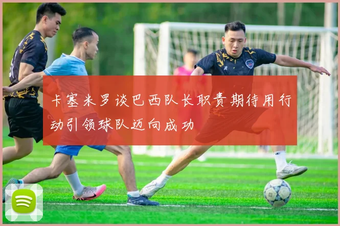 卡塞米罗谈巴西队长职责期待用行动引领球队迈向成功