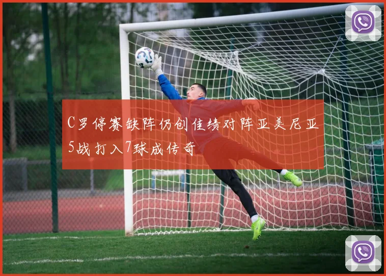 C罗停赛缺阵仍创佳绩对阵亚美尼亚5战打入7球成传奇