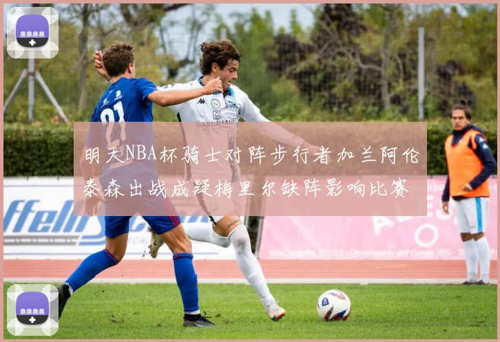 明天NBA杯骑士对阵步行者加兰阿伦泰森出战成疑梅里尔缺阵影响比赛走势