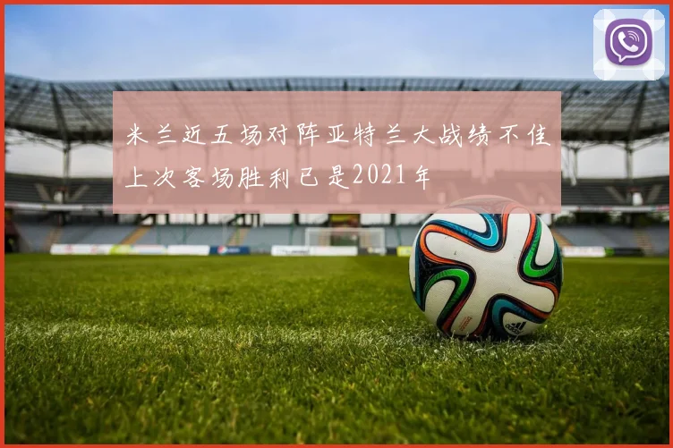 米兰近五场对阵亚特兰大战绩不佳上次客场胜利已是2021年