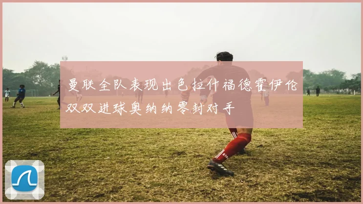 曼联全队表现出色拉什福德霍伊伦双双进球奥纳纳零封对手