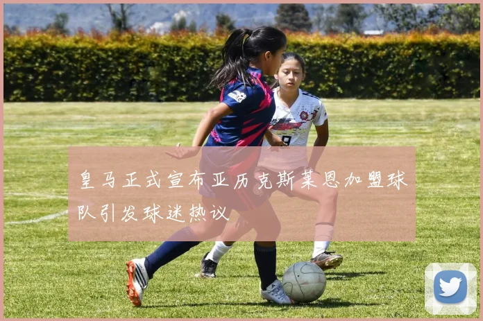 皇马正式宣布亚历克斯莱恩加盟球队引发球迷热议