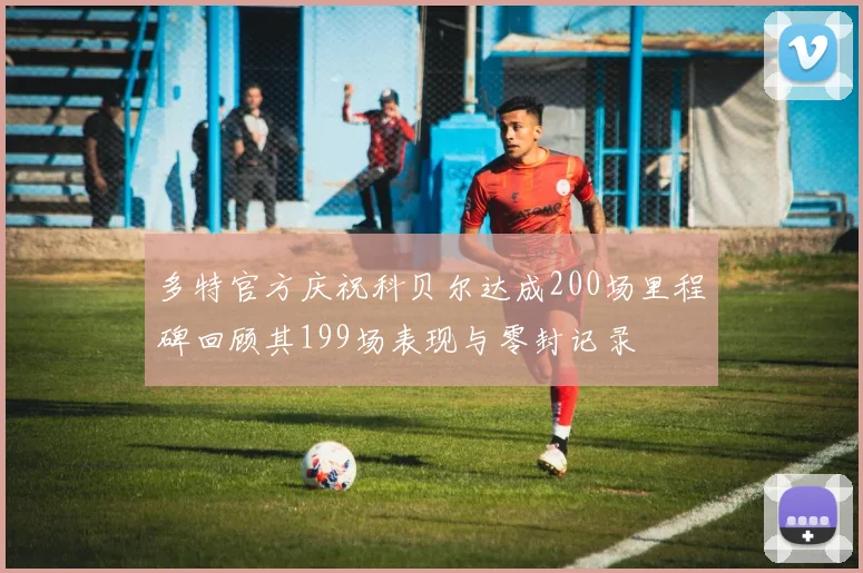 多特官方庆祝科贝尔达成200场里程碑回顾其199场表现与零封记录