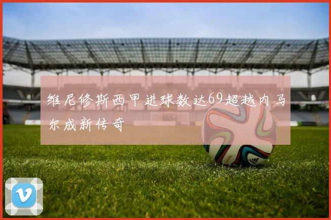 维尼修斯西甲进球数达69超越内马尔成新传奇