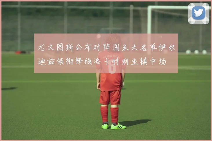 尤文图斯公布对阵国米大名单伊尔迪兹领衔锋线洛卡特利坐镇中场