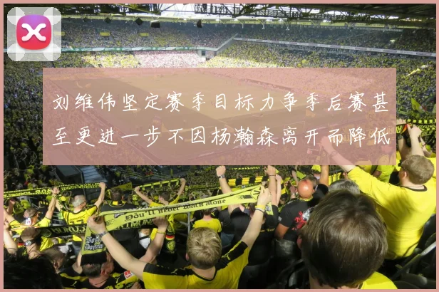 刘维伟坚定赛季目标力争季后赛甚至更进一步不因杨瀚森离开而降低标准