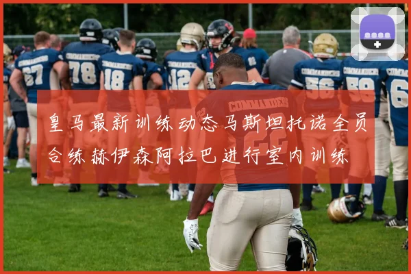 皇马最新训练动态马斯坦托诺全员合练赫伊森阿拉巴进行室内训练