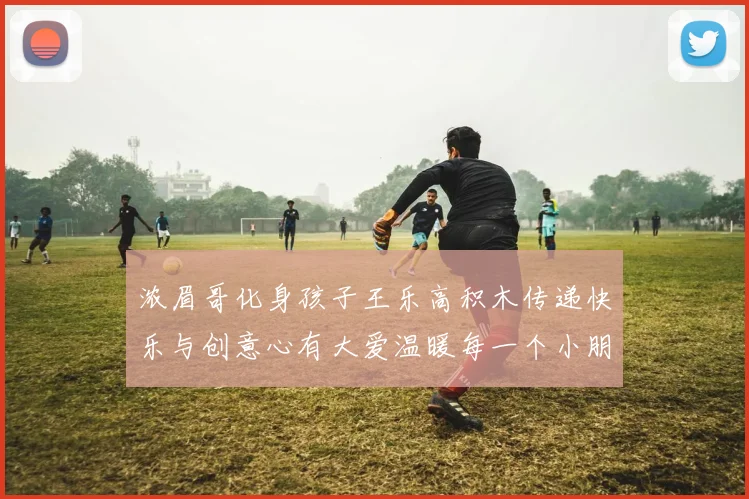 浓眉哥化身孩子王乐高积木传递快乐与创意心有大爱温暖每一个小朋友