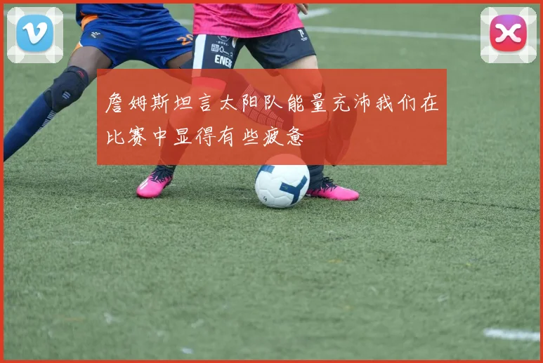 詹姆斯坦言太阳队能量充沛我们在比赛中显得有些疲惫